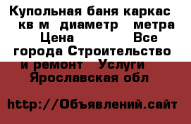 Купольная-баня-каркас 12 кв.м. диаметр 4 метра  › Цена ­ 32 000 - Все города Строительство и ремонт » Услуги   . Ярославская обл.